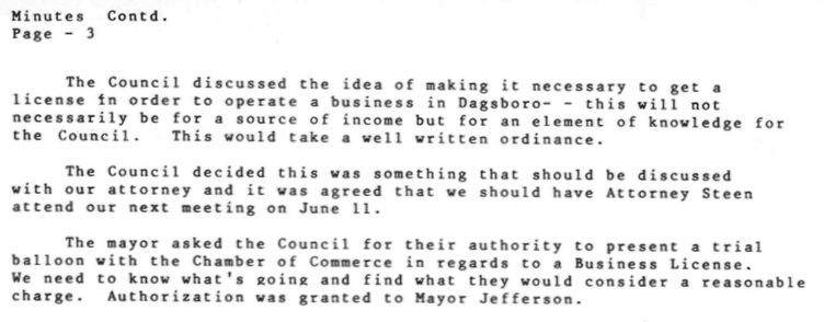 “... The Council discussed the idea of making it necessary to get a license in order to operate a business in Dagsboro- - this will not necessarily be for a source of income but for an element of knowledge for the Council. This would take a well written ordinance. 

The Council decided this was something that should be discussed with our attorney and it was agreed that we should have Attorney Steen attend our next meeting on June 11.

The mayor asked the Council for their authority to present a trial balloon with the Chamber of Commerce in regards to a Business License.

We need to know what's going and find what they would consider a reasonable charge. Authorization was granted to Mayor Jefferson.”