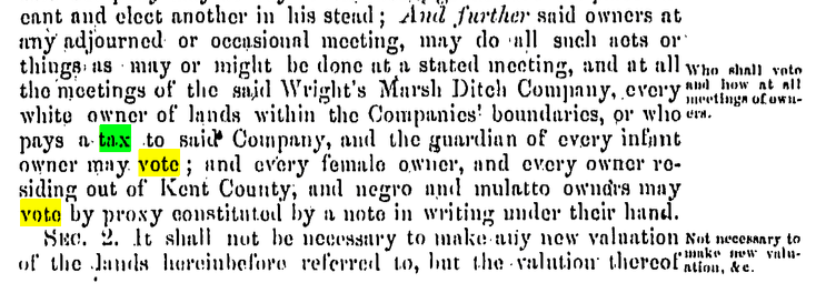 And further said owners at any adjourned or occasional meeting, may do all such acts or things as may or might be done at a stated meeting, and at all the meetings of the said Wright’s Marsh Ditch Company, every white owner of lands within the Companies’ boundaries [Jamison’s Branch Company or Wright’s Marsh Ditch Company], or who pays a tax to said Company, and the guardian of every infant owner may vote ; and every female owner, and 11 Del. Laws, c. 116, “An ACT for the benefit of the owners of lands on Wright’s Marsh in Kent County,” March 3, 1853, 115: "And further said owners at any adjourned or occasional meeting, may do all such acts or things as may or might be done at a stated meeting, and at all the meetings of the said Wright’s Marsh Ditch Company, every white owner of lands within the Companies’ boundaries [Jamison’s Branch Company or Wright’s Marsh Ditch Company], or who pays a tax to said Company, and the guardian of every infant owner may vote ; and every female owner, and every owner residing out of Kent County, and negro and mulatto owners may vote by proxy constituted by a note in writing under their hand."